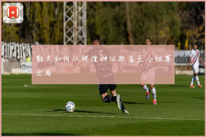 勒夫如何从辉煌神坛跌落至小组赛出局