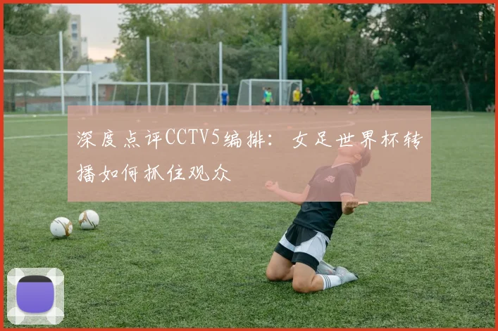 深度点评CCTV5编排：女足世界杯转播如何抓住观众