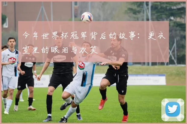今年世界杯冠军背后的故事：更衣室里的眼泪与欢笑