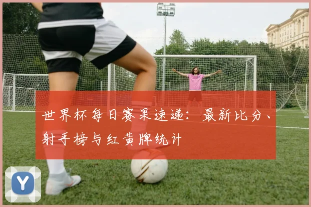 世界杯每日赛果速递：最新比分、射手榜与红黄牌统计