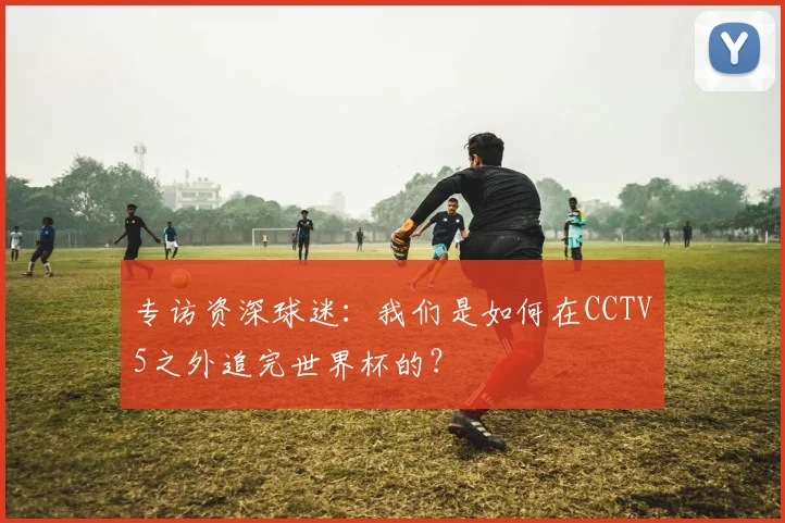 专访资深球迷：我们是如何在CCTV5之外追完世界杯的？