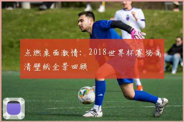 点燃桌面激情：2018世界杯赛场高清壁纸全景回顾