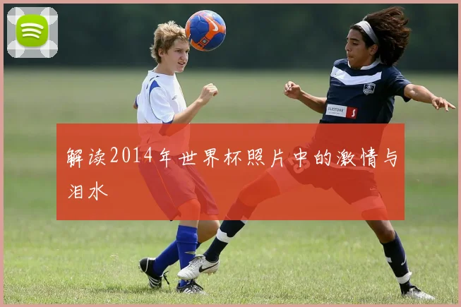 解读2014年世界杯照片中的激情与泪水
