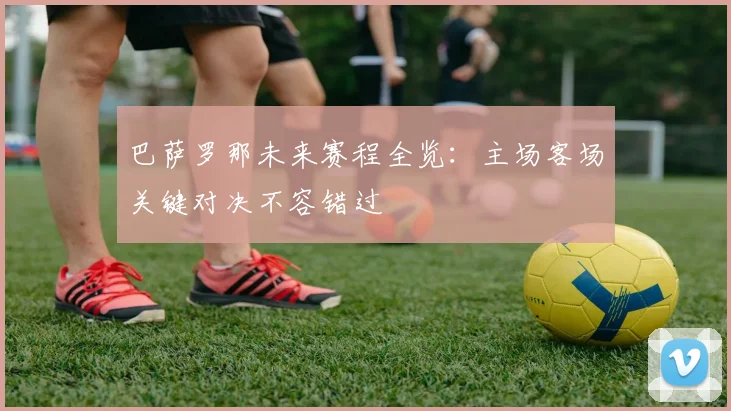 巴萨罗那未来赛程全览:主场客场关键对决不容错过