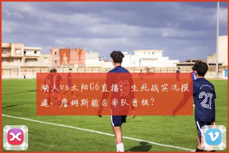 湖人vs太阳G6直播：生死战实况报道，詹姆斯能否率队晋级？