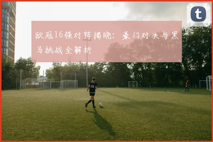 欧冠16强对阵揭晓：豪门对决与黑马挑战全解析