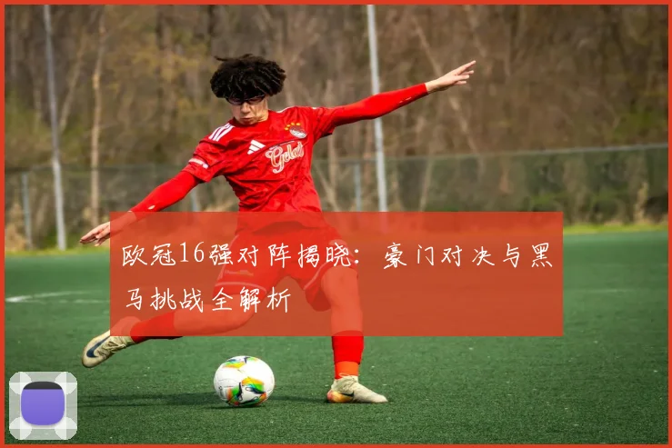 欧冠16强对阵揭晓：豪门对决与黑马挑战全解析