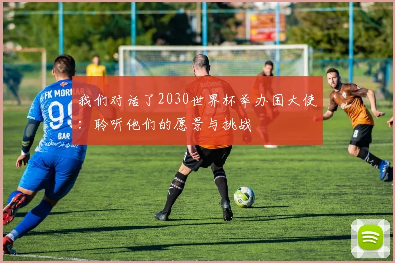 我们对话了2030世界杯举办国大使:聆听他们的愿景与挑战