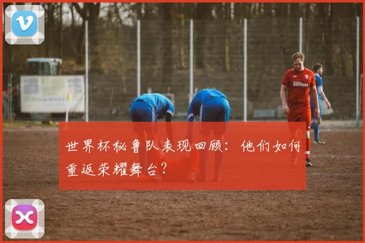 世界杯秘鲁队表现回顾:他们如何重返荣耀舞台?