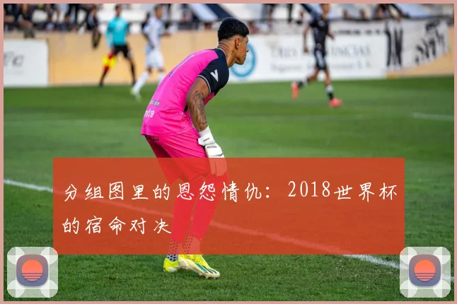 分组图里的恩怨情仇：2018世界杯的宿命对决