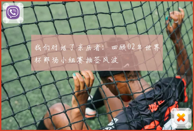 我们对话了亲历者：回顾02年世界杯那场小组赛抽签风波