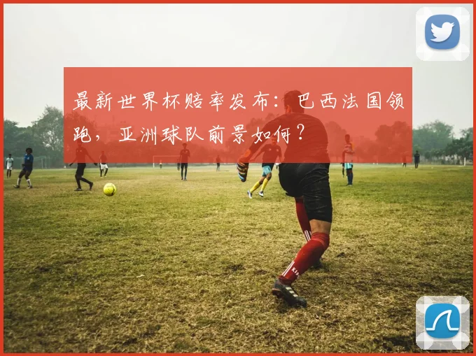 最新世界杯赔率发布：巴西法国领跑，亚洲球队前景如何？