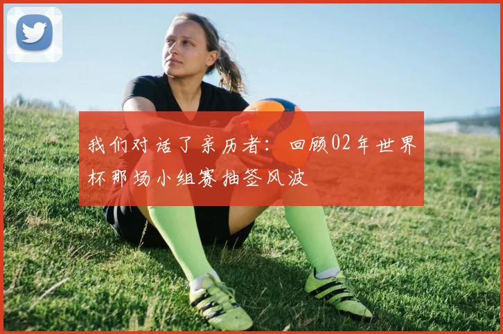 我们对话了亲历者：回顾02年世界杯那场小组赛抽签风波